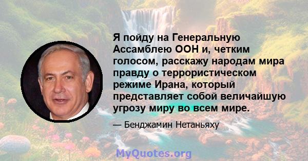 Я пойду на Генеральную Ассамблею ООН и, четким голосом, расскажу народам мира правду о террористическом режиме Ирана, который представляет собой величайшую угрозу миру во всем мире.