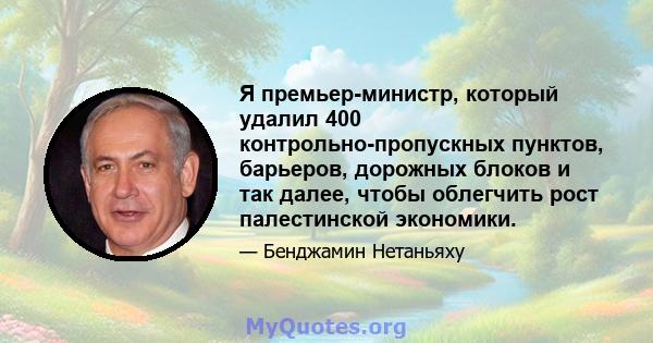 Я премьер-министр, который удалил 400 контрольно-пропускных пунктов, барьеров, дорожных блоков и так далее, чтобы облегчить рост палестинской экономики.