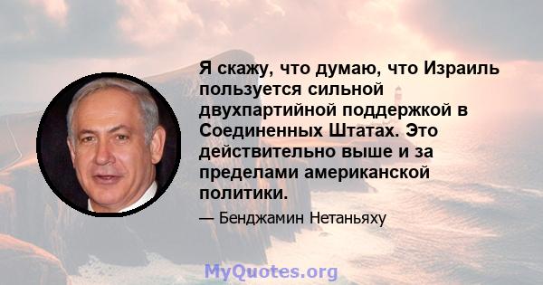 Я скажу, что думаю, что Израиль пользуется сильной двухпартийной поддержкой в ​​Соединенных Штатах. Это действительно выше и за пределами американской политики.