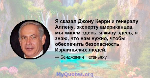 Я сказал Джону Керри и генералу Аллену, эксперту американцев, мы живем здесь, я живу здесь, я знаю, что нам нужно, чтобы обеспечить безопасность Израильских людей.