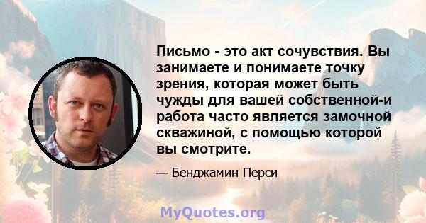 Письмо - это акт сочувствия. Вы занимаете и понимаете точку зрения, которая может быть чужды для вашей собственной-и работа часто является замочной скважиной, с помощью которой вы смотрите.