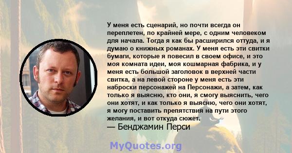 У меня есть сценарий, но почти всегда он переплетен, по крайней мере, с одним человеком для начала. Тогда я как бы расширился оттуда, и я думаю о книжных романах. У меня есть эти свитки бумаги, которые я повесил в своем 