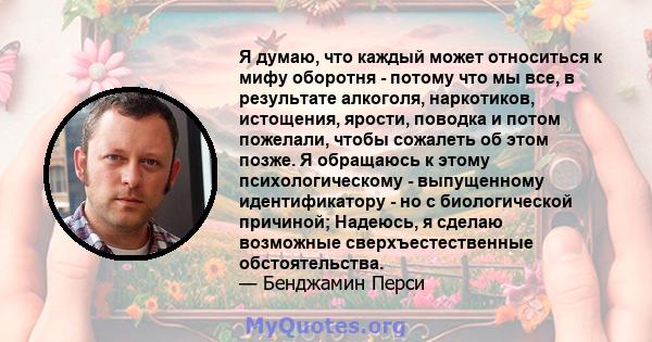 Я думаю, что каждый может относиться к мифу оборотня - потому что мы все, в результате алкоголя, наркотиков, истощения, ярости, поводка и потом пожелали, чтобы сожалеть об этом позже. Я обращаюсь к этому