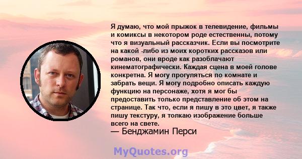 Я думаю, что мой прыжок в телевидение, фильмы и комиксы в некотором роде естественны, потому что я визуальный рассказчик. Если вы посмотрите на какой -либо из моих коротких рассказов или романов, они вроде как