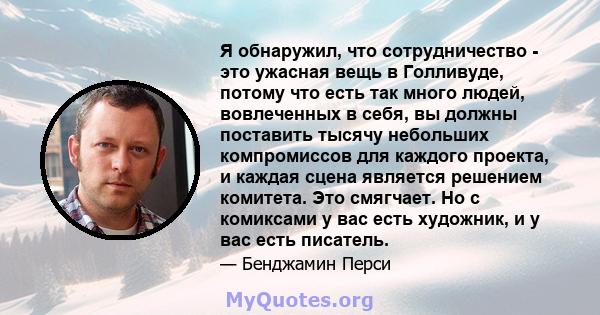 Я обнаружил, что сотрудничество - это ужасная вещь в Голливуде, потому что есть так много людей, вовлеченных в себя, вы должны поставить тысячу небольших компромиссов для каждого проекта, и каждая сцена является