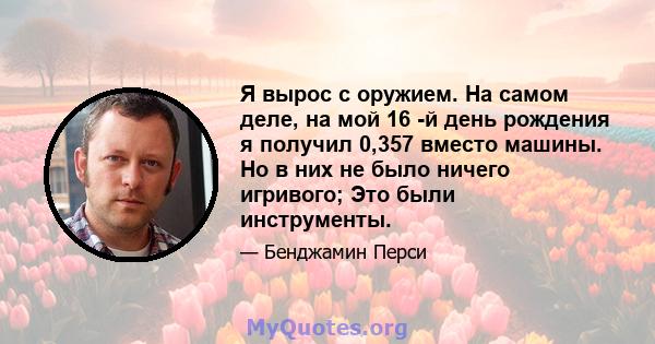 Я вырос с оружием. На самом деле, на мой 16 -й день рождения я получил 0,357 вместо машины. Но в них не было ничего игривого; Это были инструменты.