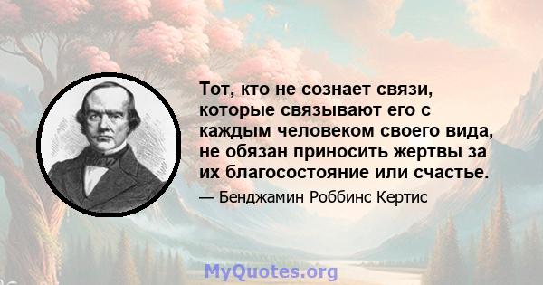 Тот, кто не сознает связи, которые связывают его с каждым человеком своего вида, не обязан приносить жертвы за их благосостояние или счастье.