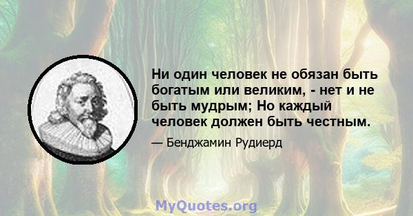 Ни один человек не обязан быть богатым или великим, - нет и не быть мудрым; Но каждый человек должен быть честным.