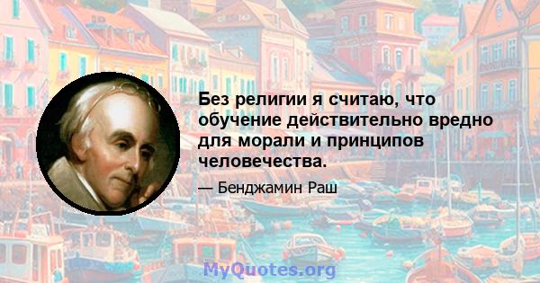 Без религии я считаю, что обучение действительно вредно для морали и принципов человечества.