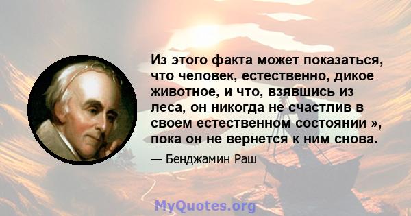 Из этого факта может показаться, что человек, естественно, дикое животное, и что, взявшись из леса, он никогда не счастлив в своем естественном состоянии », пока он не вернется к ним снова.