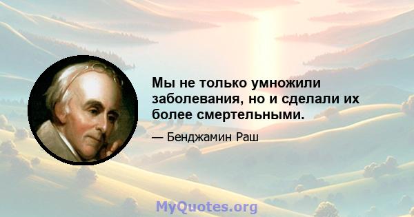 Мы не только умножили заболевания, но и сделали их более смертельными.