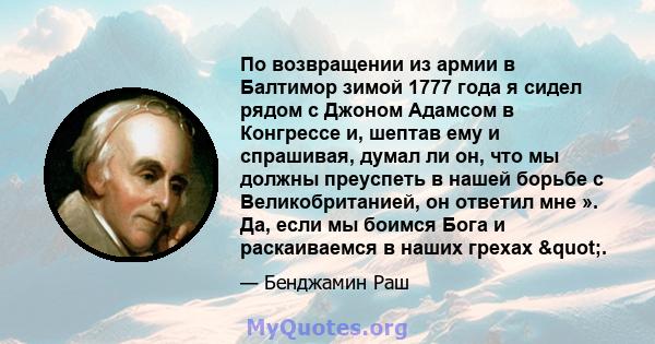 По возвращении из армии в Балтимор зимой 1777 года я сидел рядом с Джоном Адамсом в Конгрессе и, шептав ему и спрашивая, думал ли он, что мы должны преуспеть в нашей борьбе с Великобританией, он ответил мне ». Да, если