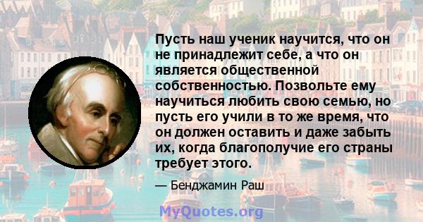 Пусть наш ученик научится, что он не принадлежит себе, а что он является общественной собственностью. Позвольте ему научиться любить свою семью, но пусть его учили в то же время, что он должен оставить и даже забыть их, 