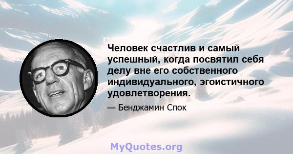 Человек счастлив и самый успешный, когда посвятил себя делу вне его собственного индивидуального, эгоистичного удовлетворения.