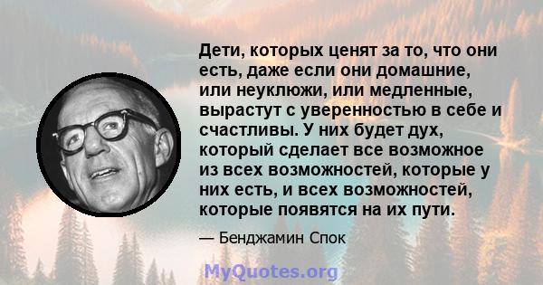 Дети, которых ценят за то, что они есть, даже если они домашние, или неуклюжи, или медленные, вырастут с уверенностью в себе и счастливы. У них будет дух, который сделает все возможное из всех возможностей, которые у