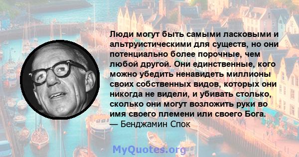 Люди могут быть самыми ласковыми и альтруистическими для существ, но они потенциально более порочные, чем любой другой. Они единственные, кого можно убедить ненавидеть миллионы своих собственных видов, которых они