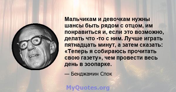 Мальчикам и девочкам нужны шансы быть рядом с отцом, им понравиться и, если это возможно, делать что -то с ним. Лучше играть пятнадцать минут, а затем сказать: «Теперь я собираюсь прочитать свою газету», чем провести