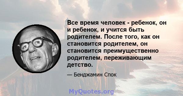 Все время человек - ребенок, он и ребенок, и учится быть родителем. После того, как он становится родителем, он становится преимущественно родителем, переживающим детство.