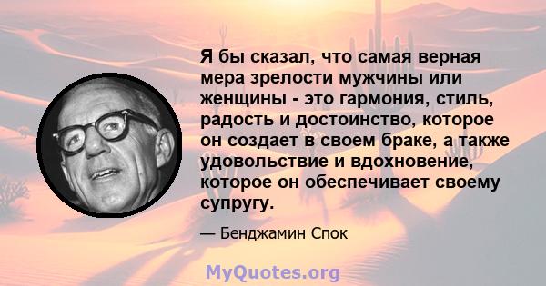 Я бы сказал, что самая верная мера зрелости мужчины или женщины - это гармония, стиль, радость и достоинство, которое он создает в своем браке, а также удовольствие и вдохновение, которое он обеспечивает своему супругу.