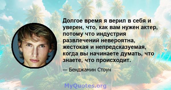 Долгое время я верил в себя и уверен, что, как вам нужен актер, потому что индустрия развлечений невероятна, жестокая и непредсказуемая, когда вы начинаете думать, что знаете, что происходит.