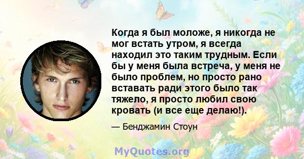 Когда я был моложе, я никогда не мог встать утром, я всегда находил это таким трудным. Если бы у меня была встреча, у меня не было проблем, но просто рано вставать ради этого было так тяжело, я просто любил свою кровать 