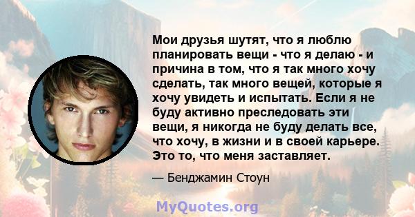 Мои друзья шутят, что я люблю планировать вещи - что я делаю - и причина в том, что я так много хочу сделать, так много вещей, которые я хочу увидеть и испытать. Если я не буду активно преследовать эти вещи, я никогда