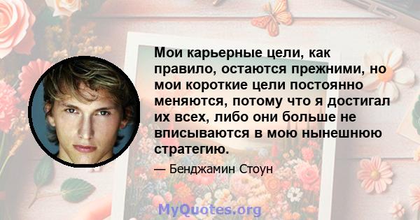 Мои карьерные цели, как правило, остаются прежними, но мои короткие цели постоянно меняются, потому что я достигал их всех, либо они больше не вписываются в мою нынешнюю стратегию.