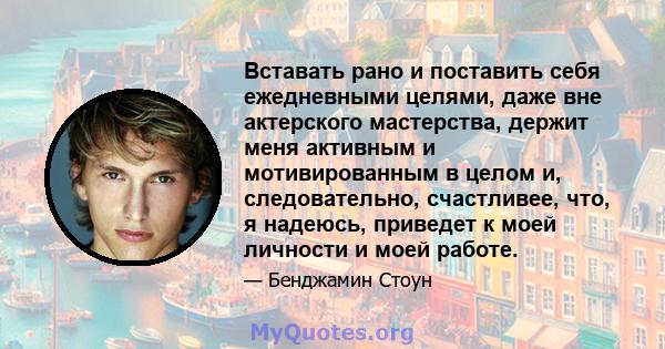 Вставать рано и поставить себя ежедневными целями, даже вне актерского мастерства, держит меня активным и мотивированным в целом и, следовательно, счастливее, что, я надеюсь, приведет к моей личности и моей работе.