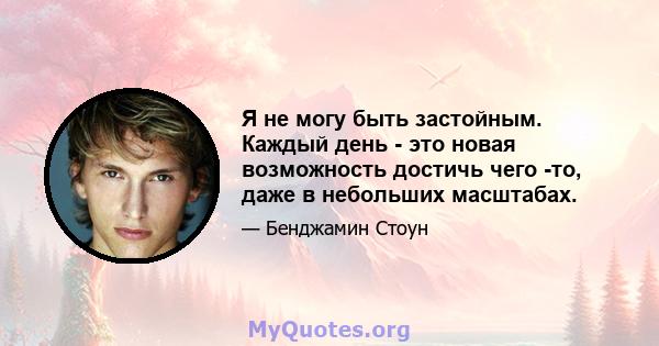 Я не могу быть застойным. Каждый день - это новая возможность достичь чего -то, даже в небольших масштабах.