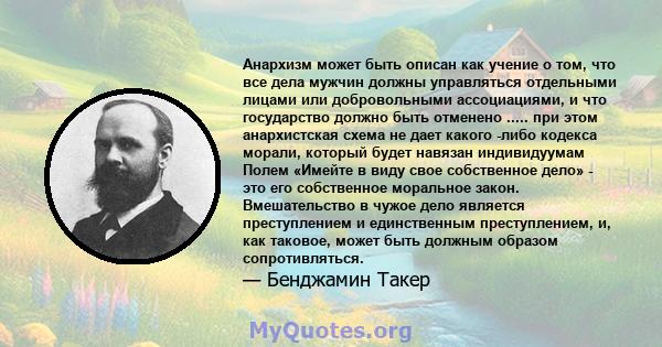 Анархизм может быть описан как учение о том, что все дела мужчин должны управляться отдельными лицами или добровольными ассоциациями, и что государство должно быть отменено ..... при этом анархистская схема не дает