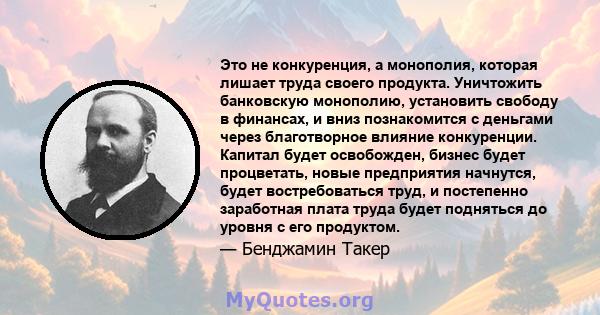 Это не конкуренция, а монополия, которая лишает труда своего продукта. Уничтожить банковскую монополию, установить свободу в финансах, и вниз познакомится с деньгами через благотворное влияние конкуренции. Капитал будет 