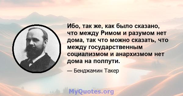 Ибо, так же, как было сказано, что между Римом и разумом нет дома, так что можно сказать, что между государственным социализмом и анархизмом нет дома на полпути.