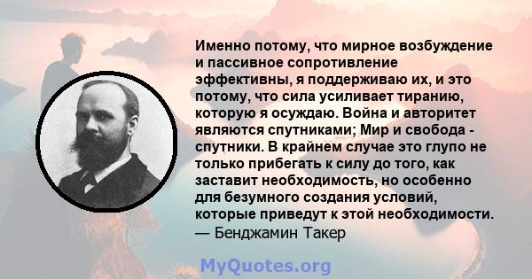 Именно потому, что мирное возбуждение и пассивное сопротивление эффективны, я поддерживаю их, и это потому, что сила усиливает тиранию, которую я осуждаю. Война и авторитет являются спутниками; Мир и свобода - спутники. 