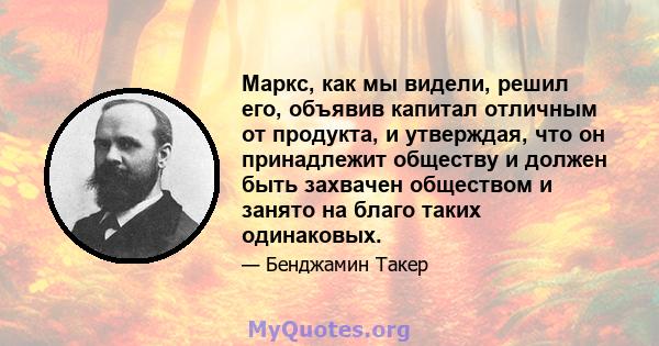 Маркс, как мы видели, решил его, объявив капитал отличным от продукта, и утверждая, что он принадлежит обществу и должен быть захвачен обществом и занято на благо таких одинаковых.