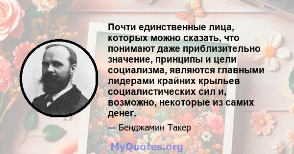 Почти единственные лица, которых можно сказать, что понимают даже приблизительно значение, принципы и цели социализма, являются главными лидерами крайних крыльев социалистических сил и, возможно, некоторые из самих