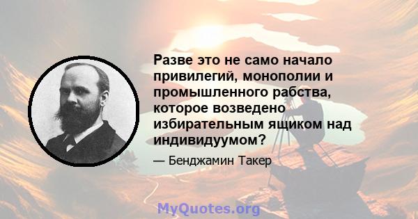 Разве это не само начало привилегий, монополии и промышленного рабства, которое возведено избирательным ящиком над индивидуумом?