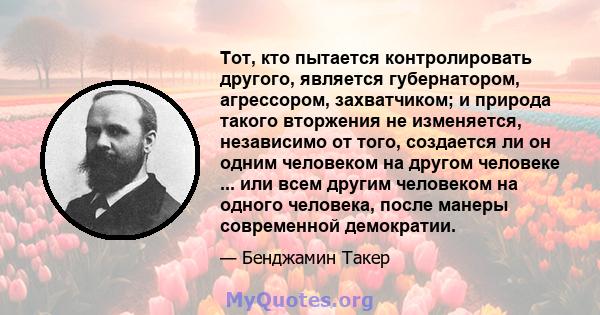 Тот, кто пытается контролировать другого, является губернатором, агрессором, захватчиком; и природа такого вторжения не изменяется, независимо от того, создается ли он одним человеком на другом человеке ... или всем