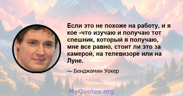 Если это не похоже на работу, и я кое -что изучаю и получаю тот спешник, который я получаю, мне все равно, стоит ли это за камерой, на телевизоре или на Луне.