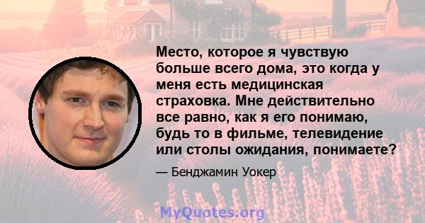 Место, которое я чувствую больше всего дома, это когда у меня есть медицинская страховка. Мне действительно все равно, как я его понимаю, будь то в фильме, телевидение или столы ожидания, понимаете?