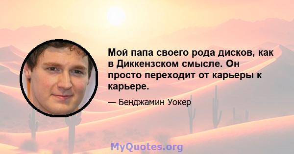 Мой папа своего рода дисков, как в Диккензском смысле. Он просто переходит от карьеры к карьере.