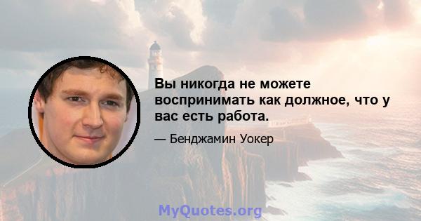 Вы никогда не можете воспринимать как должное, что у вас есть работа.