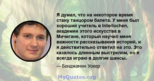 Я думал, что на некоторое время стану танцором балета. У меня был хороший учитель в Interlochen, академии этого искусства в Мичигане, который научил меня важности рассказывания историй, и я действительно ответил на это. 