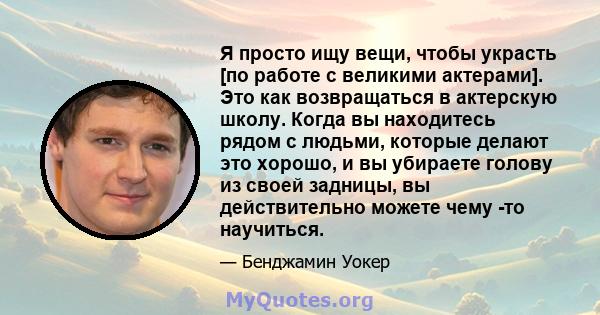 Я просто ищу вещи, чтобы украсть [по работе с великими актерами]. Это как возвращаться в актерскую школу. Когда вы находитесь рядом с людьми, которые делают это хорошо, и вы убираете голову из своей задницы, вы