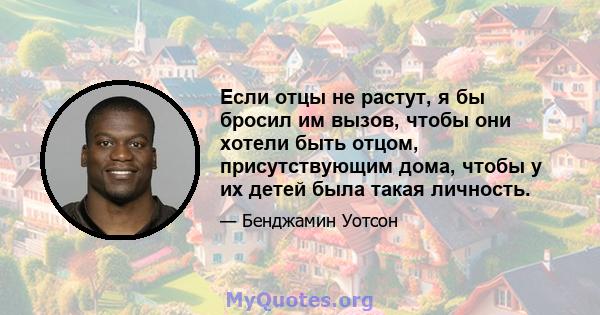 Если отцы не растут, я бы бросил им вызов, чтобы они хотели быть отцом, присутствующим дома, чтобы у их детей была такая личность.