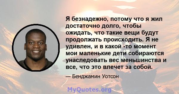 Я безнадежно, потому что я жил достаточно долго, чтобы ожидать, что такие вещи будут продолжать происходить. Я не удивлен, и в какой -то момент мои маленькие дети собираются унаследовать вес меньшинства и все, что это