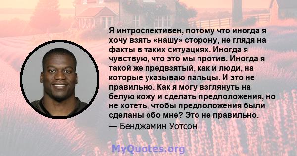 Я интроспективен, потому что иногда я хочу взять «нашу» сторону, не глядя на факты в таких ситуациях. Иногда я чувствую, что это мы против. Иногда я такой же предвзятый, как и люди, на которые указываю пальцы. И это не