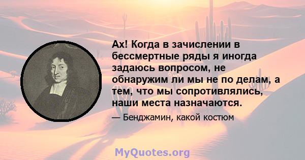 Ах! Когда в зачислении в бессмертные ряды я иногда задаюсь вопросом, не обнаружим ли мы не по делам, а тем, что мы сопротивлялись, наши места назначаются.