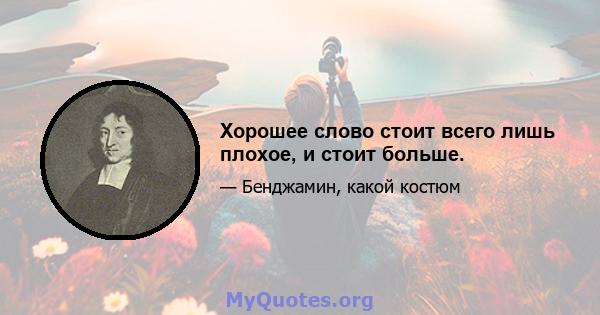 Хорошее слово стоит всего лишь плохое, и стоит больше.