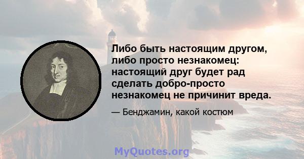 Либо быть настоящим другом, либо просто незнакомец: настоящий друг будет рад сделать добро-просто незнакомец не причинит вреда.