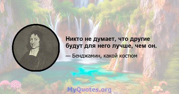 Никто не думает, что другие будут для него лучше, чем он.